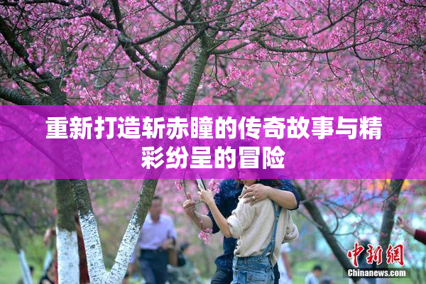 重新打造斩赤瞳的传奇故事与精彩纷呈的冒险