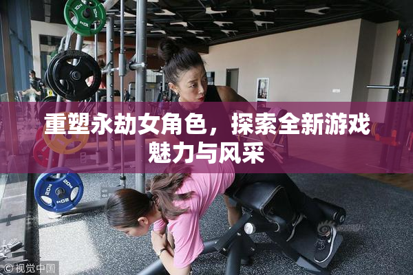 重塑永劫女角色，探索全新游戏魅力与风采