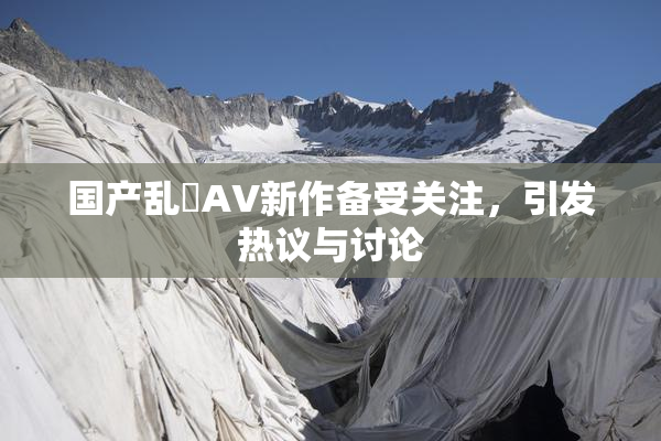 国产乱婬AV新作备受关注，引发热议与讨论