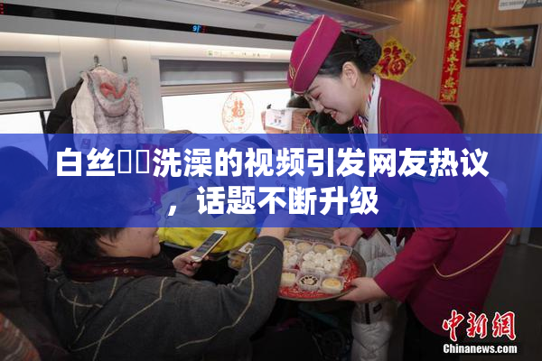 白丝妺妺洗澡的视频引发网友热议，话题不断升级