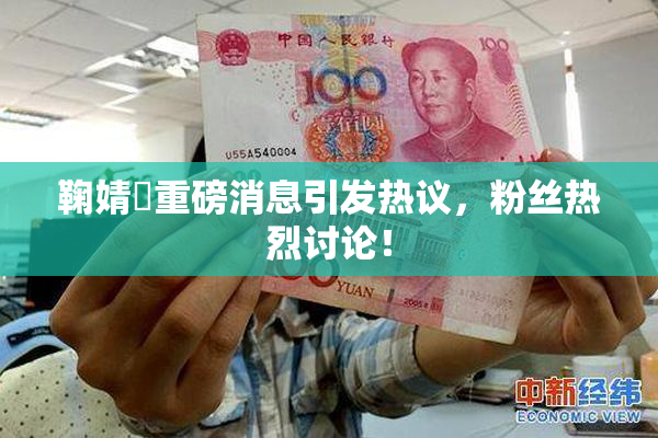 鞠婧祎重磅消息引发热议，粉丝热烈讨论！