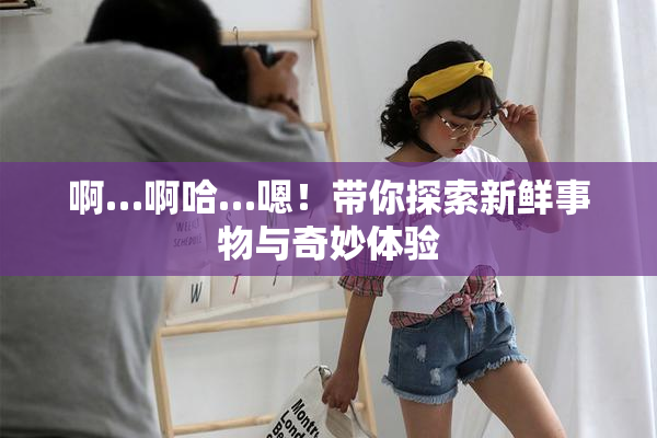 啊…啊哈…嗯！带你探索新鲜事物与奇妙体验
