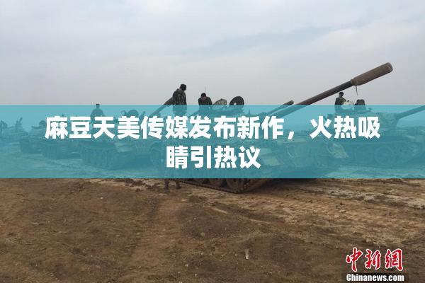 麻豆天美传媒发布新作，火热吸睛引热议