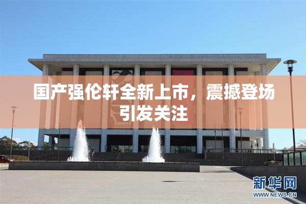 国产强伦轩全新上市，震撼登场引发关注