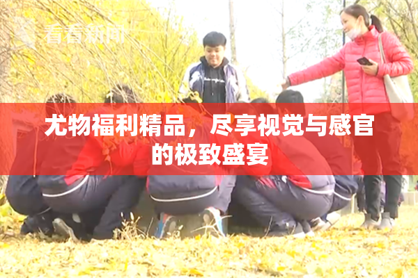 尤物福利精品，尽享视觉与感官的极致盛宴