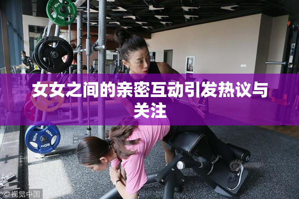 女女之间的亲密互动引发热议与关注