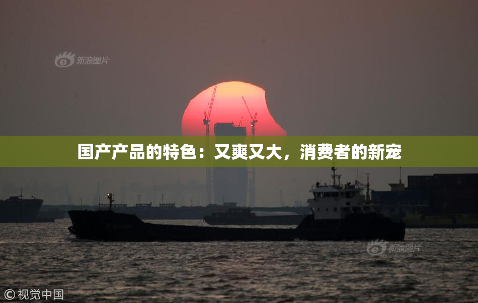 国产产品的特色：又爽又大，消费者的新宠
