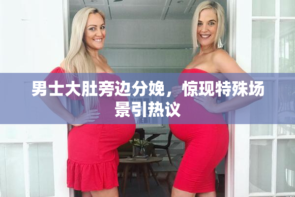 男士大肚旁边分娩，惊现特殊场景引热议