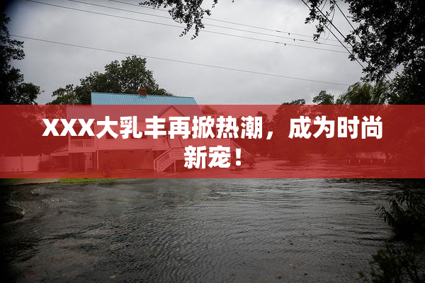 XXX大乳丰再掀热潮，成为时尚新宠！