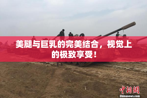 美腿与巨乳的完美结合，视觉上的极致享受！