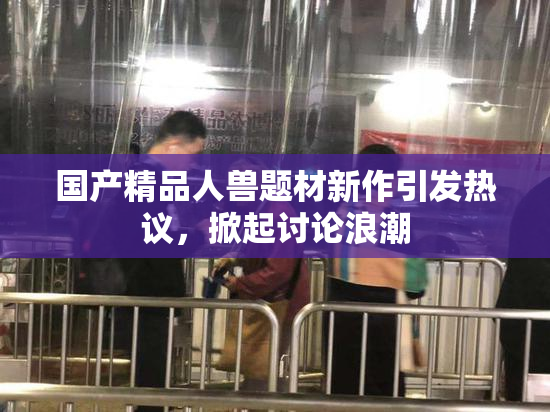 国产精品人兽题材新作引发热议，掀起讨论浪潮