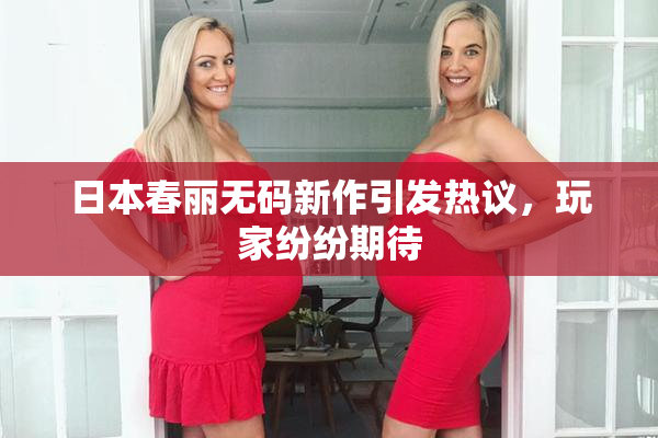 日本春丽无码新作引发热议，玩家纷纷期待