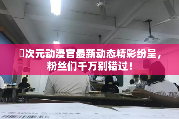 囧次元动漫官最新动态精彩纷呈，粉丝们千万别错过！