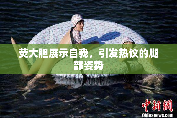 荧大胆展示自我，引发热议的腿部姿势