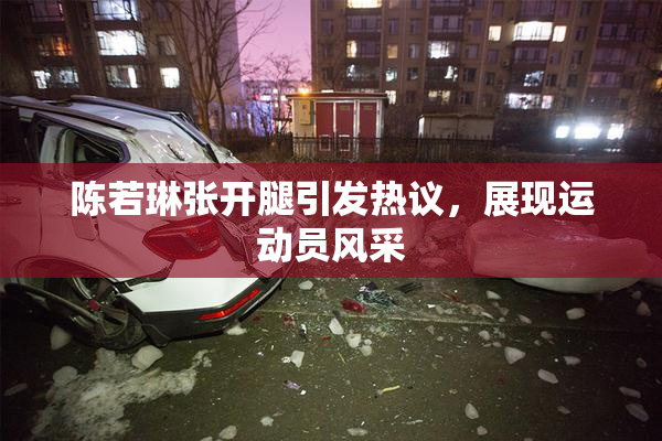 陈若琳张开腿引发热议，展现运动员风采