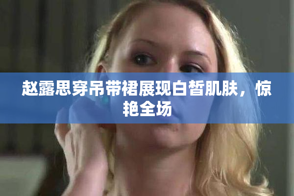 赵露思穿吊带裙展现白皙肌肤，惊艳全场
