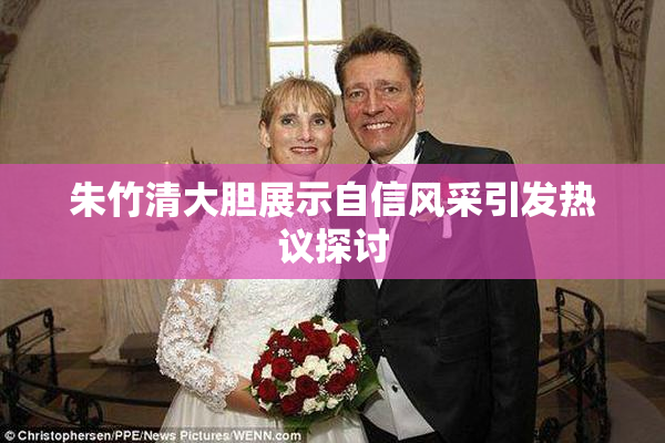 朱竹清大胆展示自信风采引发热议探讨