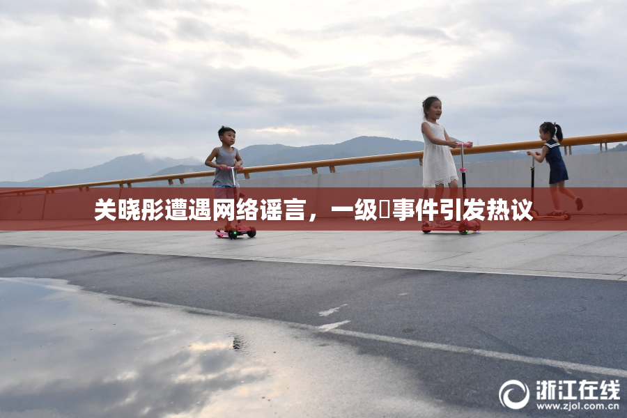关晓彤遭遇网络谣言，一级婬事件引发热议