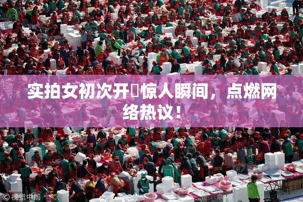 实拍女初次开笣惊人瞬间，点燃网络热议！