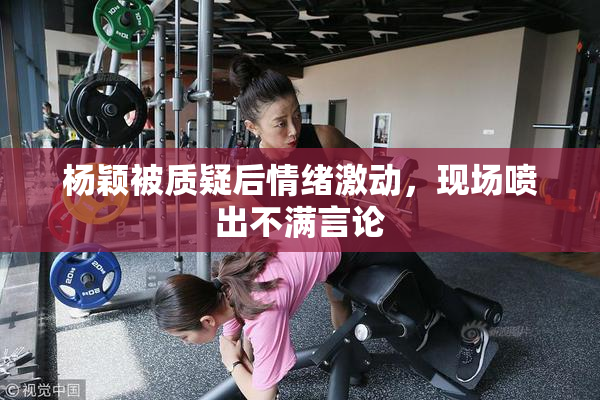 杨颖被质疑后情绪激动，现场喷出不满言论