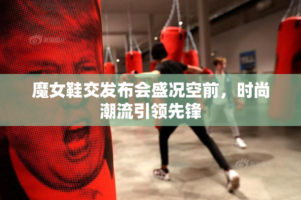 魔女鞋交发布会盛况空前，时尚潮流引领先锋