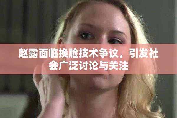 赵露面临换脸技术争议，引发社会广泛讨论与关注