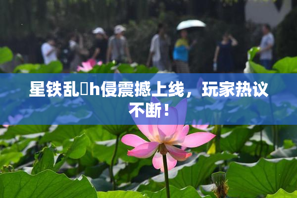 星铁乱婬h侵震撼上线，玩家热议不断！