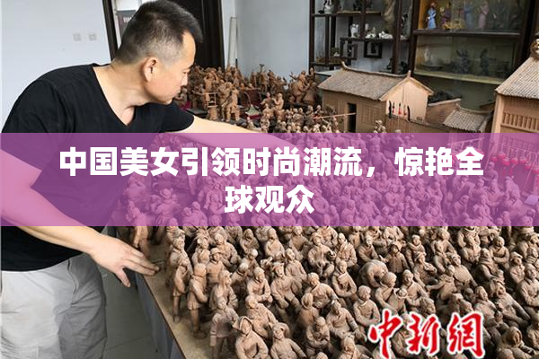 中国美女引领时尚潮流，惊艳全球观众