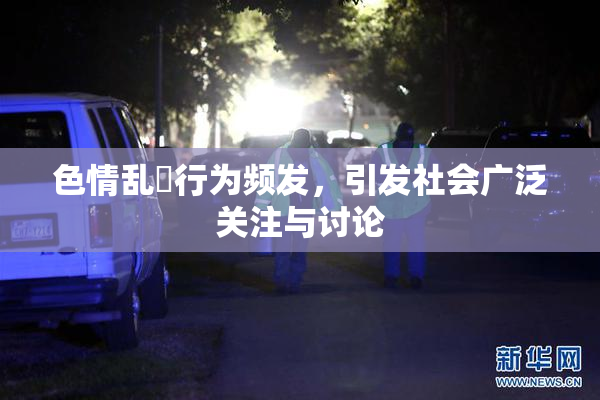色情乱婬行为频发，引发社会广泛关注与讨论