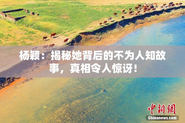 杨颖：揭秘她背后的不为人知故事，真相令人惊讶！