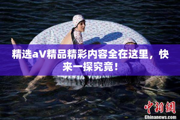 精选aV精品精彩内容全在这里，快来一探究竟！