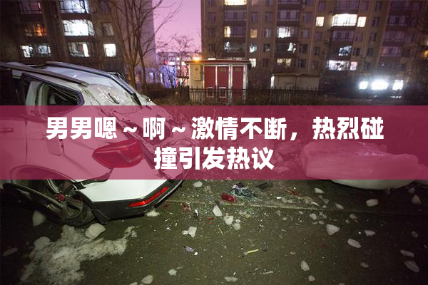男男嗯～啊～激情不断，热烈碰撞引发热议