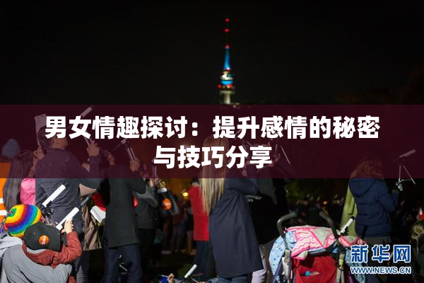 男女情趣探讨：提升感情的秘密与技巧分享