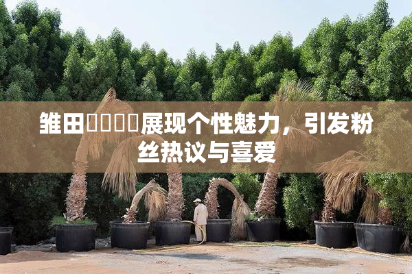 雏田❌‌❌‌展现个性魅力，引发粉丝热议与喜爱
