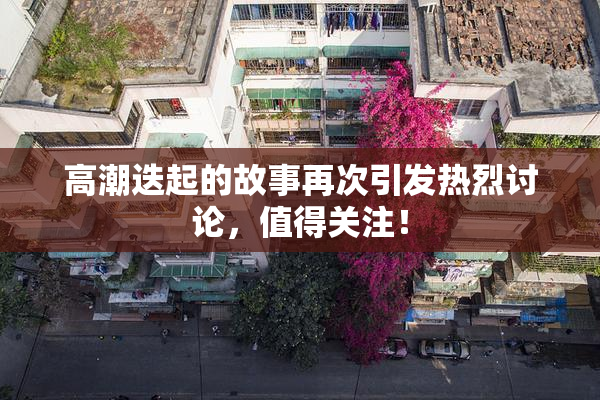 高潮迭起的故事再次引发热烈讨论，值得关注！