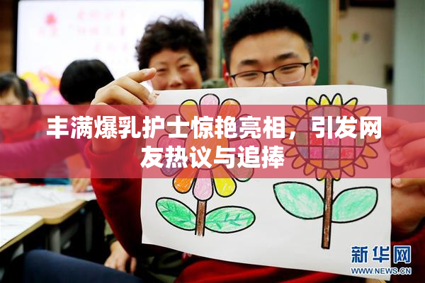 丰满爆乳护士惊艳亮相，引发网友热议与追捧