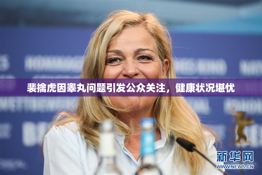 裴擒虎因睾丸问题引发公众关注，健康状况堪忧