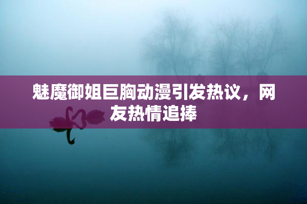 魅魔御姐巨胸动漫引发热议，网友热情追捧