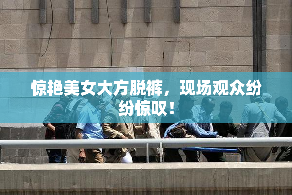 惊艳美女大方脱裤，现场观众纷纷惊叹！