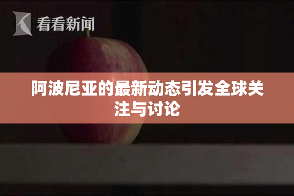 阿波尼亚的最新动态引发全球关注与讨论