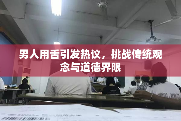 男人用舌引发热议，挑战传统观念与道德界限