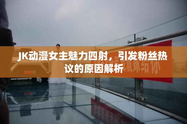 JK动漫女主魅力四射，引发粉丝热议的原因解析