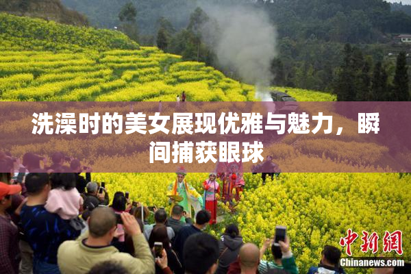 洗澡时的美女展现优雅与魅力，瞬间捕获眼球