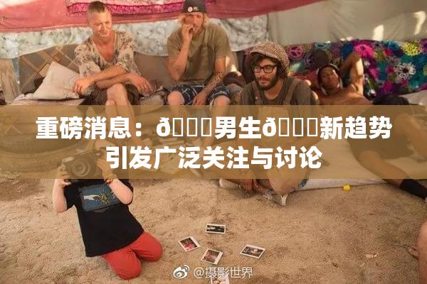 重磅消息：🔞男生🍆新趋势引发广泛关注与讨论