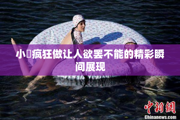 小泬疯狂做让人欲罢不能的精彩瞬间展现