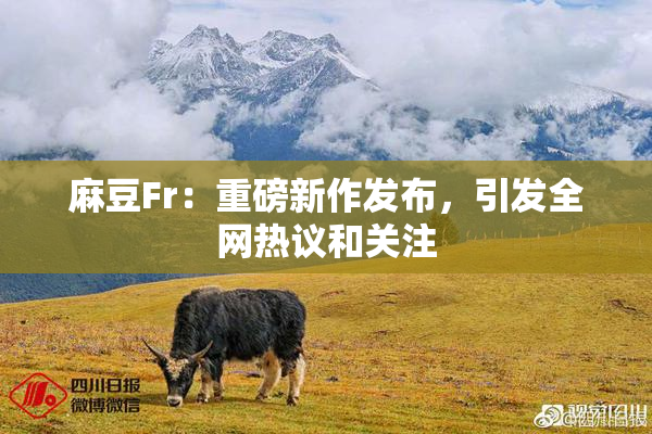 麻豆Fr：重磅新作发布，引发全网热议和关注