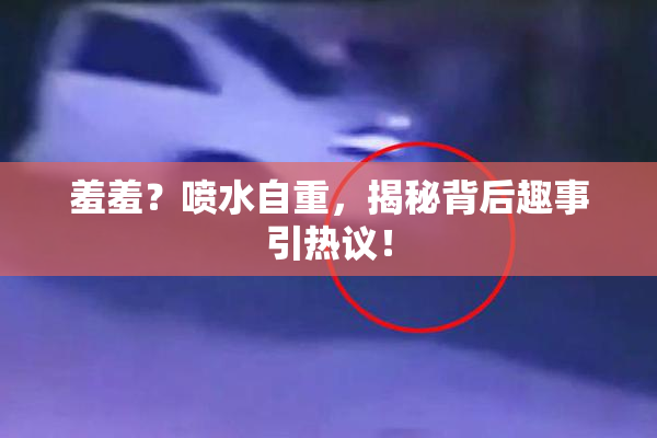 羞羞？喷水自重，揭秘背后趣事引热议！