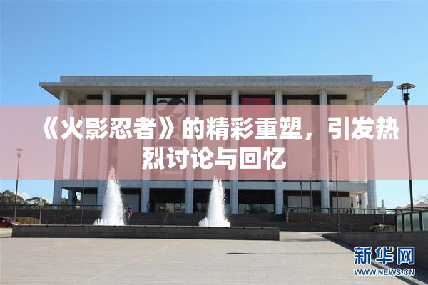《火影忍者》的精彩重塑，引发热烈讨论与回忆