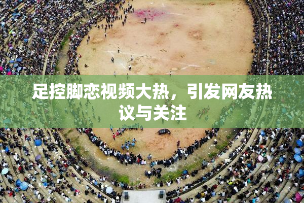 足控脚恋视频大热，引发网友热议与关注