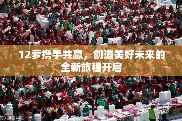 12萝携手共赢，创造美好未来的全新旅程开启